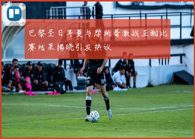 巴黎圣日耳曼与摩纳哥激战正酣比赛结果揭晓引发热议