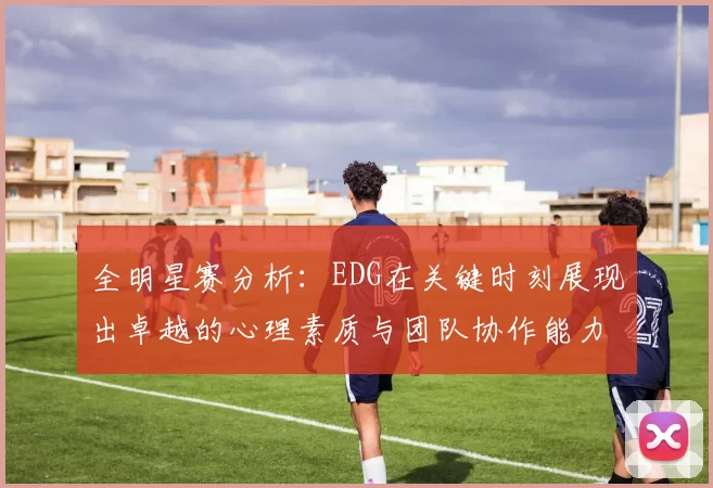 全明星赛分析：EDG在关键时刻展现出卓越的心理素质与团队协作能力