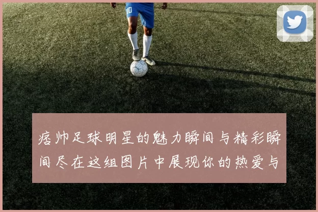 痞帅足球明星的魅力瞬间与精彩瞬间尽在这组图片中展现你的热爱与追随