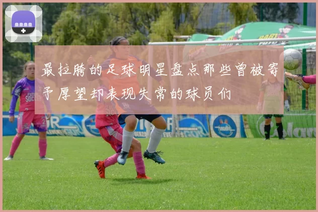 最拉胯的足球明星盘点那些曾被寄予厚望却表现失常的球员们