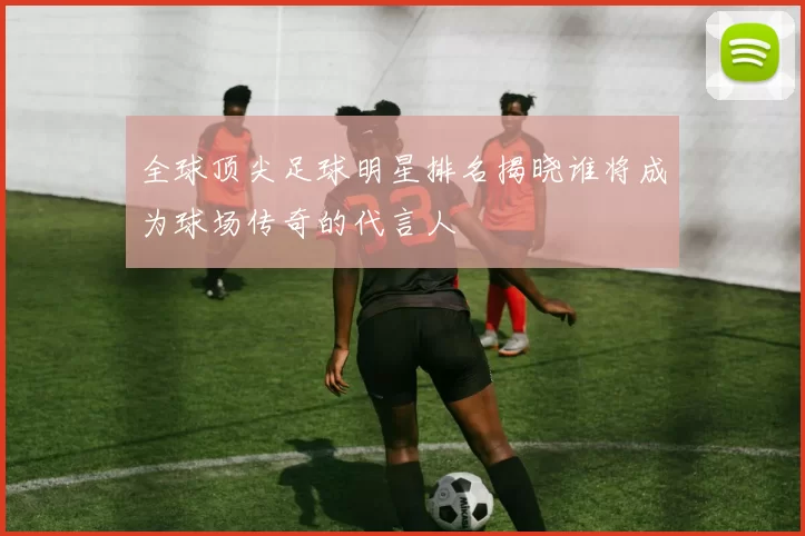 全球顶尖足球明星排名揭晓谁将成为球场传奇的代言人