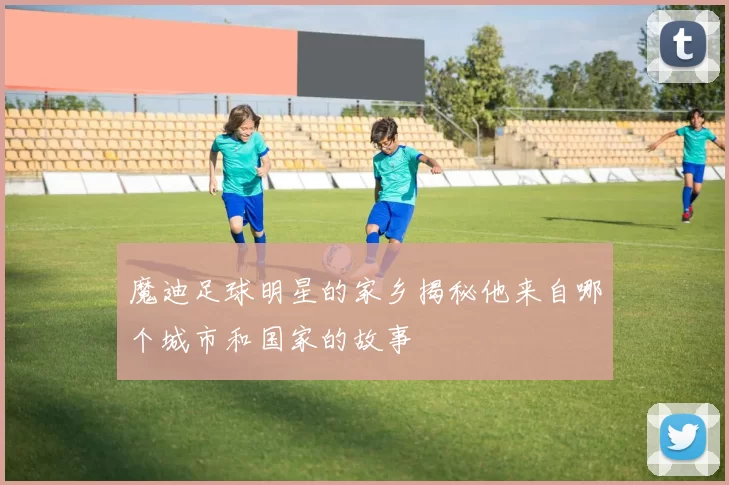 魔迪足球明星的家乡揭秘他来自哪个城市和国家的故事