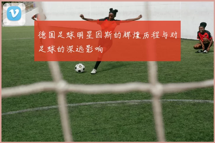 德国足球明星因斯的辉煌历程与对足球的深远影响