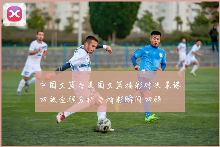 中国女篮与美国女篮精彩对决录像回放全程分析与精彩瞬间回顾