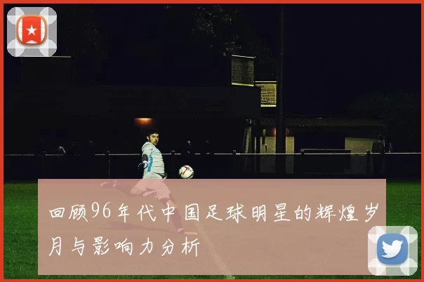 回顾96年代中国足球明星的辉煌岁月与影响力分析