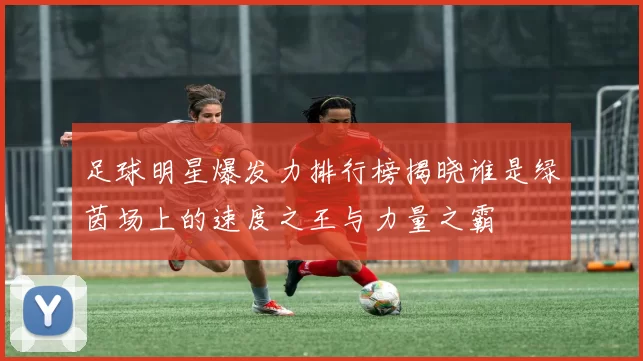 足球明星爆发力排行榜揭晓谁是绿茵场上的速度之王与力量之霸