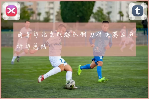 南京与北京网球队耐力对决赛后分析与总结