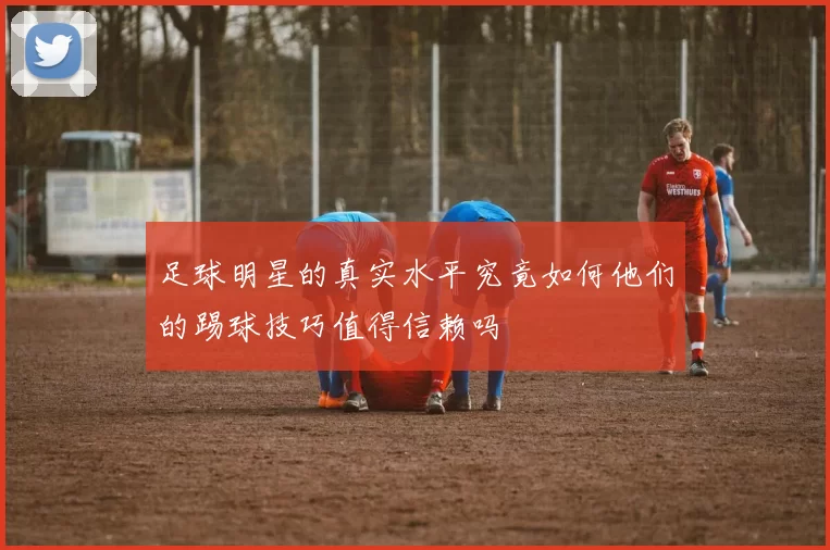 足球明星的真实水平究竟如何他们的踢球技巧值得信赖吗