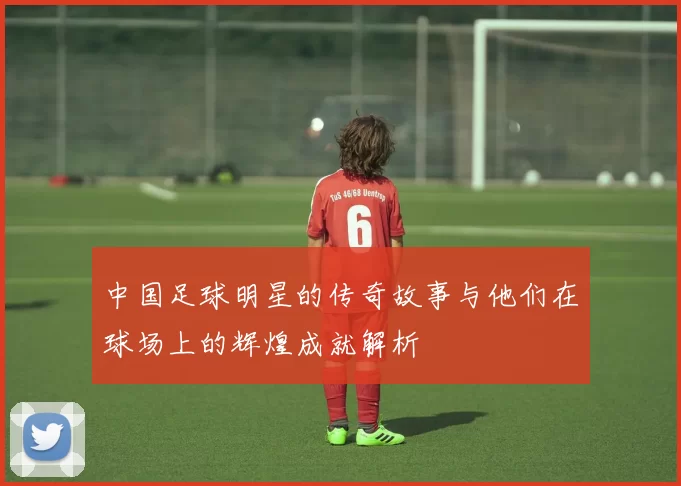 中国足球明星的传奇故事与他们在球场上的辉煌成就解析