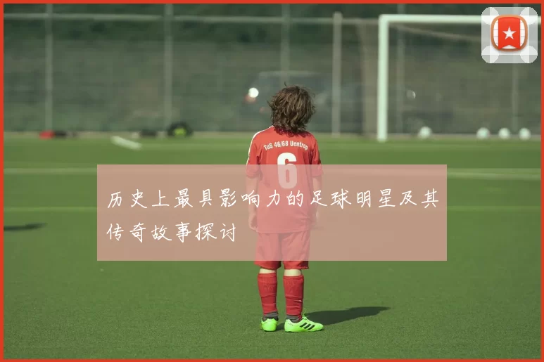 历史上最具影响力的足球明星及其传奇故事探讨