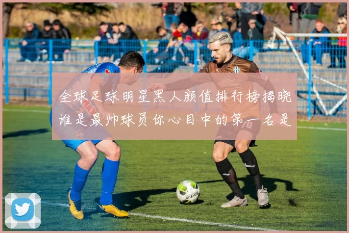 全球足球明星黑人颜值排行榜揭晓谁是最帅球员你心目中的第一名是谁