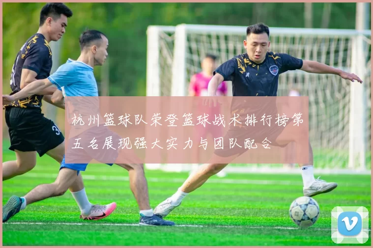 杭州篮球队荣登篮球战术排行榜第五名展现强大实力与团队配合