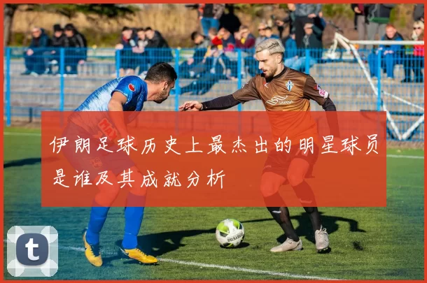 伊朗足球历史上最杰出的明星球员是谁及其成就分析