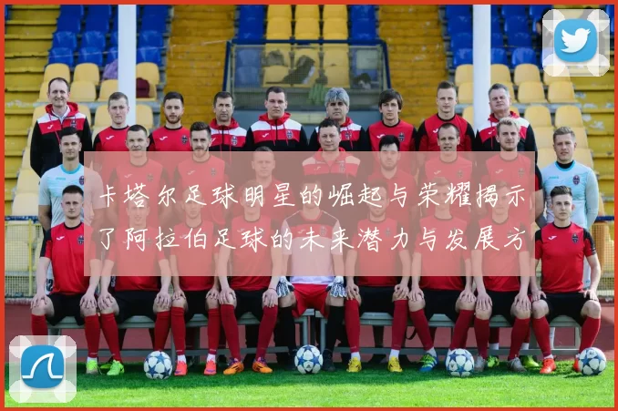 卡塔尔足球明星的崛起与荣耀揭示了阿拉伯足球的未来潜力与发展方向