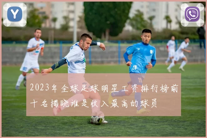 2023年全球足球明星工资排行榜前十名揭晓谁是收入最高的球员