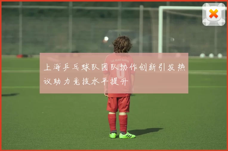上海乒乓球队团队协作创新引发热议助力竞技水平提升