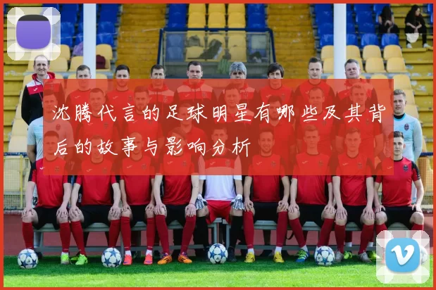 沈腾代言的足球明星有哪些及其背后的故事与影响分析