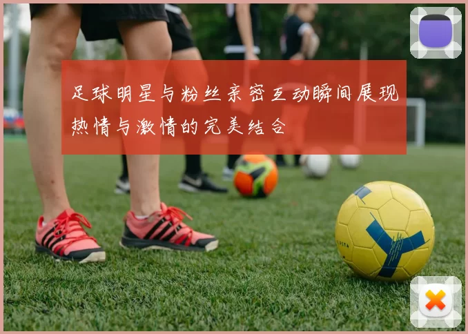 足球明星与粉丝亲密互动瞬间展现热情与激情的完美结合