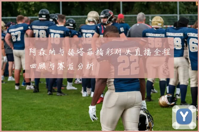 阿森纳与赫塔菲精彩对决直播全程回顾与赛后分析