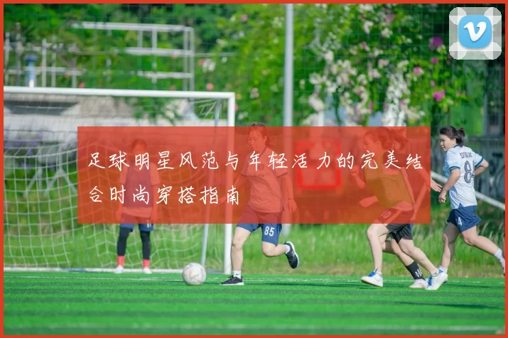 足球明星风范与年轻活力的完美结合时尚穿搭指南