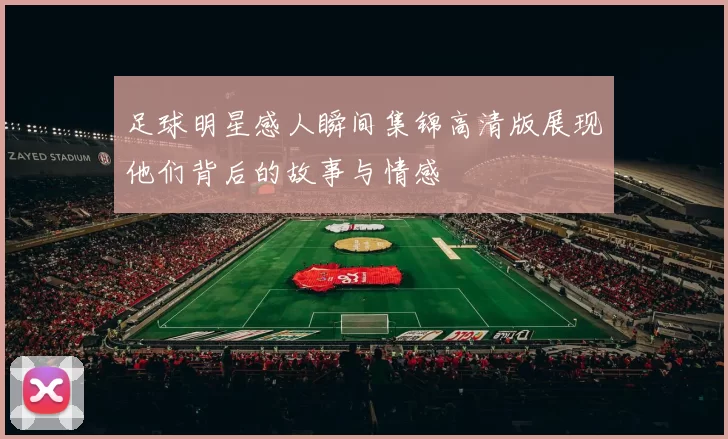 足球明星感人瞬间集锦高清版展现他们背后的故事与情感
