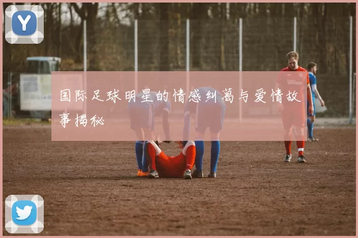 国际足球明星的情感纠葛与爱情故事揭秘