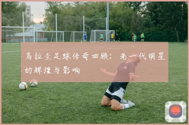 乌拉圭足球传奇回顾：老一代明星的辉煌与影响