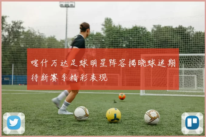 喀什万达足球明星阵容揭晓球迷期待新赛季精彩表现