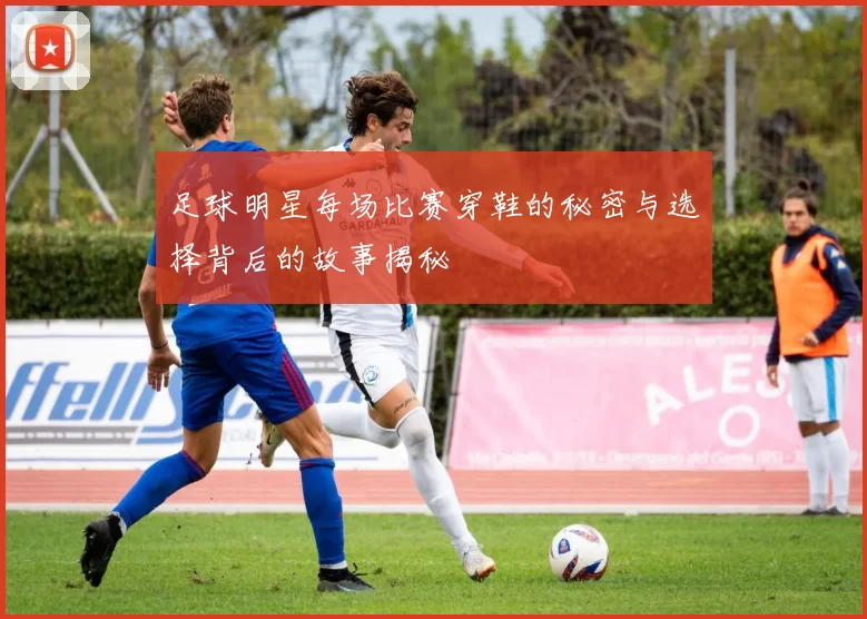 足球明星每场比赛穿鞋的秘密与选择背后的故事揭秘