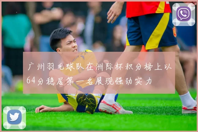 广州羽毛球队在洲际杯积分榜上以64分稳居第一名展现强劲实力