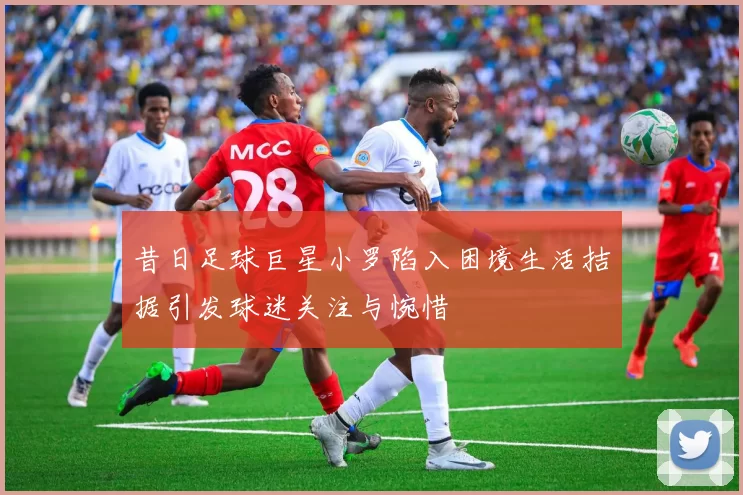 昔日足球巨星小罗陷入困境生活拮据引发球迷关注与惋惜