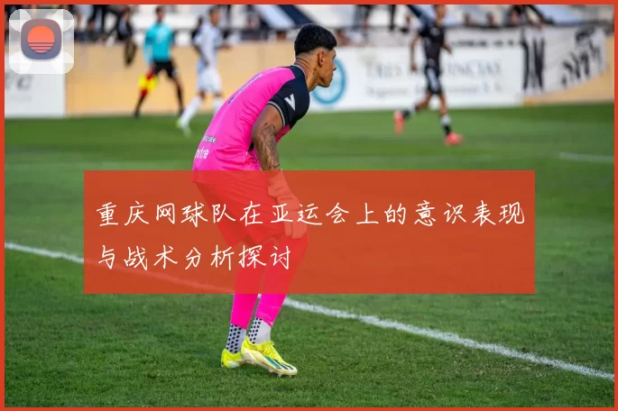 重庆网球队在亚运会上的意识表现与战术分析探讨