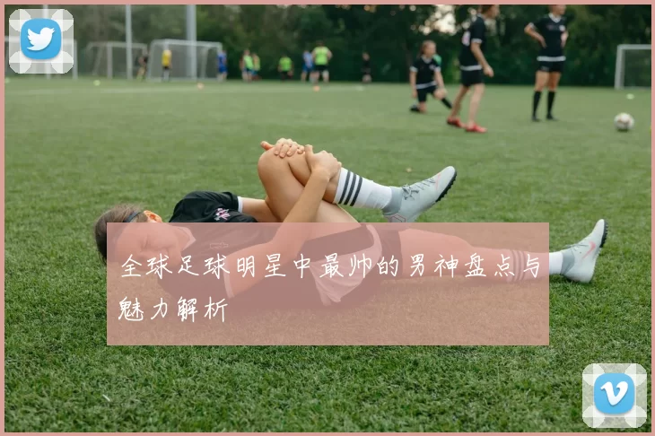 全球足球明星中最帅的男神盘点与魅力解析