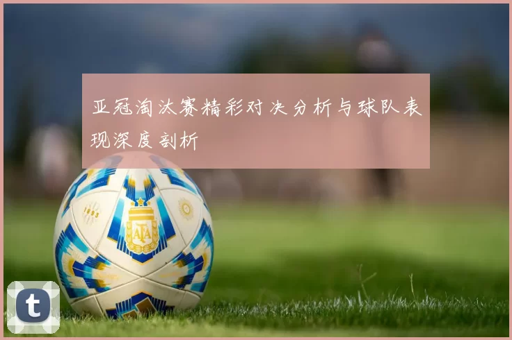 亚冠淘汰赛精彩对决分析与球队表现深度剖析