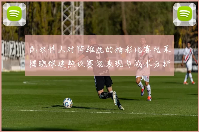 凯尔特人对阵雄鹿的精彩比赛结果揭晓球迷热议赛场表现与战术分析