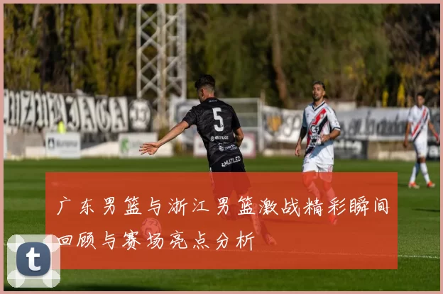 广东男篮与浙江男篮激战精彩瞬间回顾与赛场亮点分析