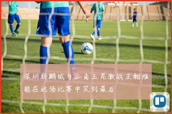 深圳新鹏城与云南玉昆激战正酣谁能在这场比赛中笑到最后