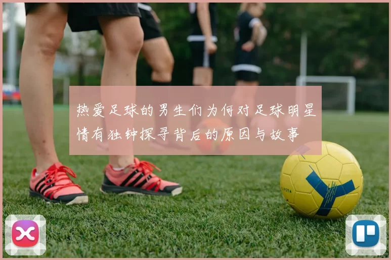 热爱足球的男生们为何对足球明星情有独钟探寻背后的原因与故事