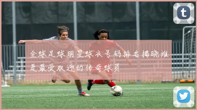 全球足球明星球衣号码排名揭晓谁是最受欢迎的传奇球员