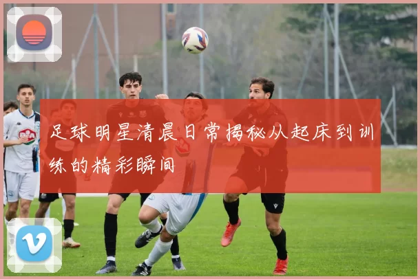 足球明星清晨日常揭秘从起床到训练的精彩瞬间