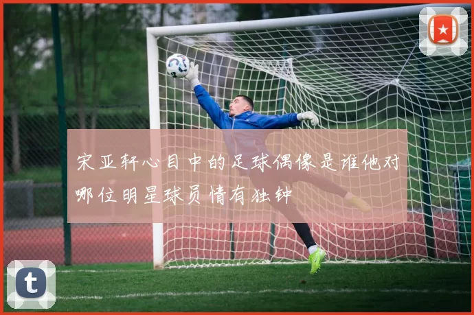 宋亚轩心目中的足球偶像是谁他对哪位明星球员情有独钟