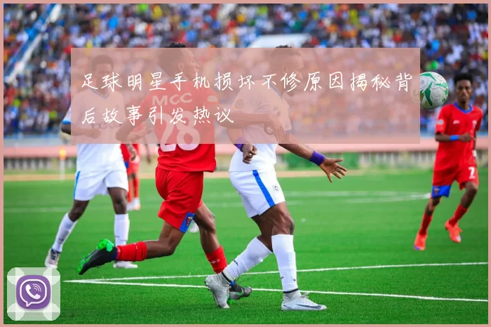 足球明星手机损坏不修原因揭秘背后故事引发热议
