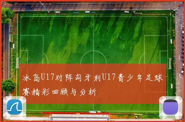 冰岛U17对阵匈牙利U17青少年足球赛精彩回顾与分析